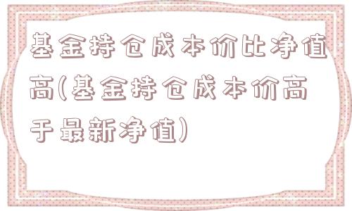 基金持仓成本价比净值高(基金持仓成本价高于最新净值)