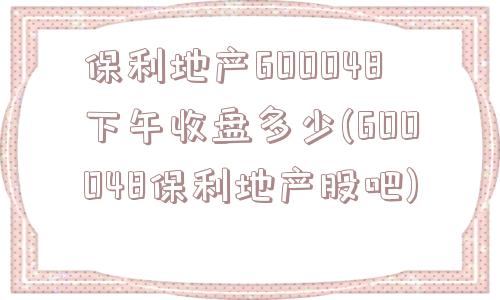 保利地产600048下午收盘多少(600048保利地产股吧)