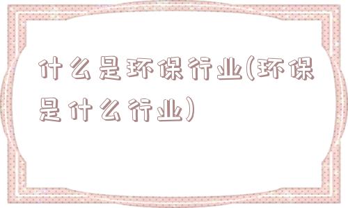 什么是环保行业(环保是什么行业)