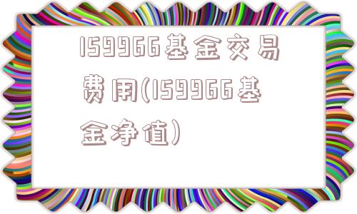 159966基金交易费用(159966基金净值)