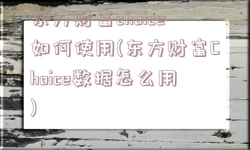 东方财富choice如何使用(东方财富Choice数据怎么用)