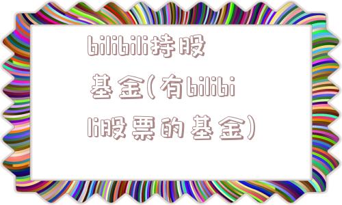 bilibili持股基金(有bilibili股票的基金)