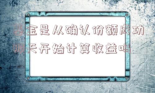 基金是从确认份额成功那天开始计算收益吗