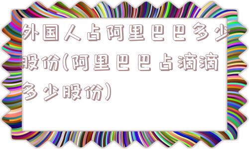 外国人占阿里巴巴多少股份(阿里巴巴占滴滴多少股份)