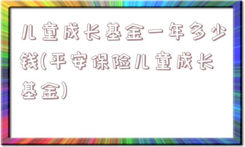 儿童成长基金一年多少钱(平安保险儿童成长基金)