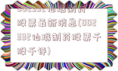 002332仙琚制药股票最新消息(002332仙琚制药股票千股千评)