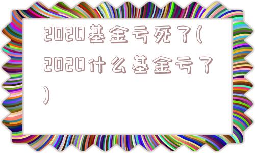 2020基金亏死了(2020什么基金亏了)