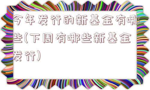 今年发行的新基金有哪些(下周有哪些新基金发行)