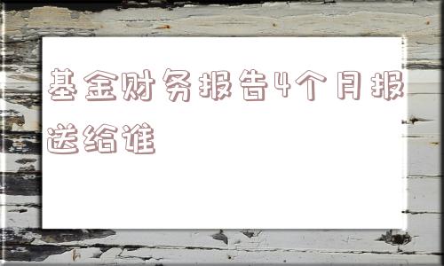 基金财务报告4个月报送给谁