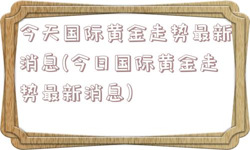 今天国际黄金走势最新消息(今日国际黄金走势最新消息)