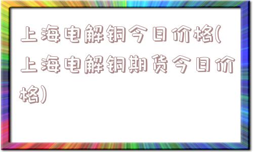 上海电解铜今日价格(上海电解铜期货今日价格)