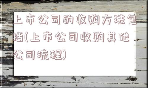 上市公司的收购方法包括(上市公司收购其他公司流程)