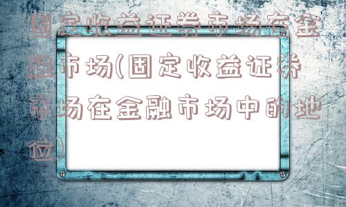 固定收益证券市场在金融市场(固定收益证券市场在金融市场中的地位)