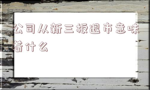 公司从新三板退市意味着什么