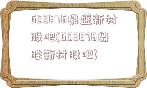 603876鼎盛新材股吧(603876鼎胜新材股吧)