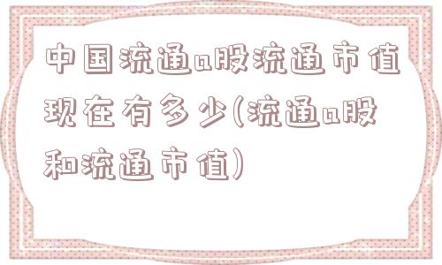 中国流通a股流通市值现在有多少(流通a股和流通市值)