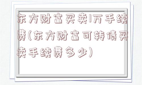 东方财富买卖1万手续费(东方财富可转债买卖手续费多少)