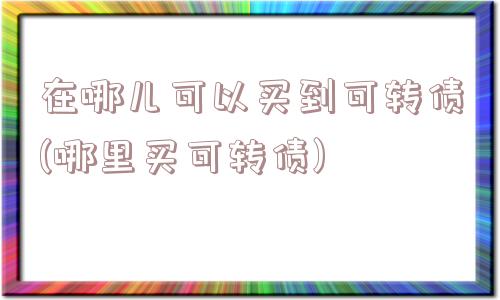 在哪儿可以买到可转债(哪里买可转债)