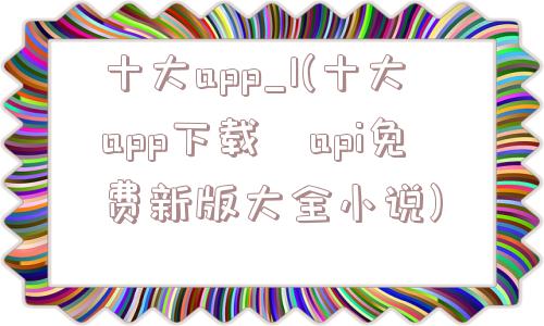 十大app_1(十大app下载汅api免费新版大全小说)