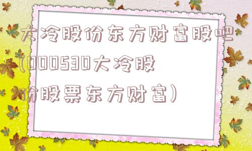 大冷股份东方财富股吧(000530大冷股份股票东方财富)