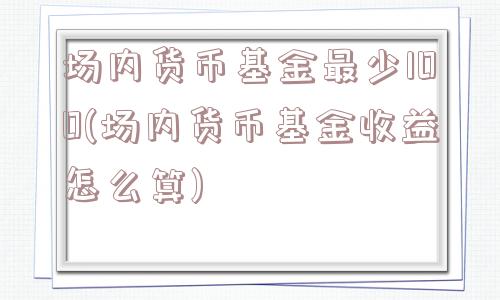 场内货币基金最少100(场内货币基金收益怎么算)