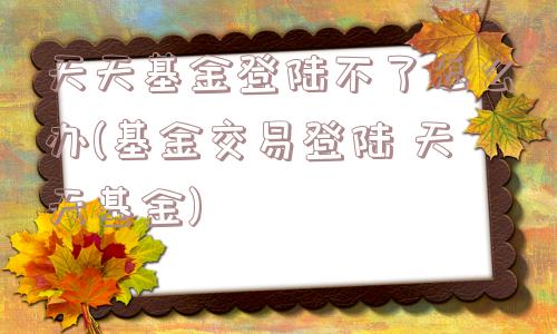 天天基金登陆不了怎么办(基金交易登陆 天天基金)