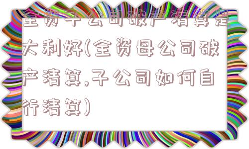 全资子公司破产清算是大利好(全资母公司破产清算,子公司如何自行清算)