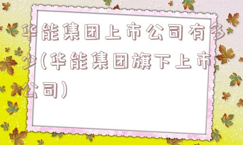 华能集团上市公司有多少(华能集团旗下上市公司)