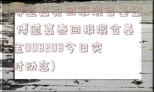 博道嘉泰回报混合基金(博道嘉泰回报混合基金008208今日实时动态)