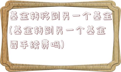 基金转移到另一个基金(基金转到另一个基金要手续费吗)