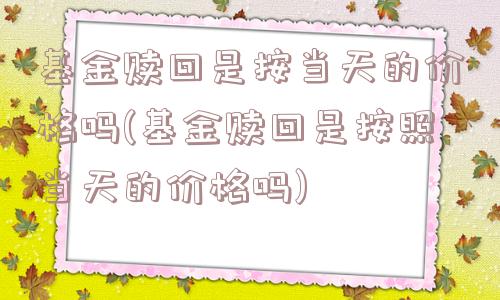 基金赎回是按当天的价格吗(基金赎回是按照当天的价格吗)