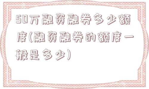 50万融资融券多少额度(融资融券的额度一般是多少)