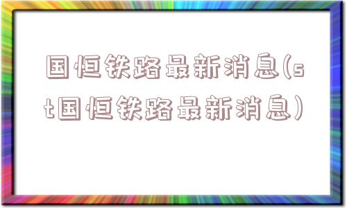 国恒铁路最新消息(st国恒铁路最新消息)