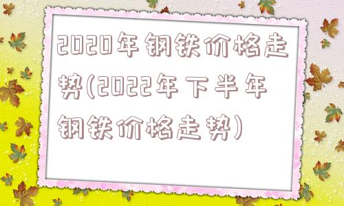 2020年钢铁价格走势(2022年下半年钢铁价格走势)