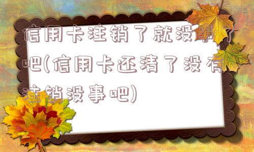 信用卡注销了就没事了吧(信用卡还清了没有注销没事吧)