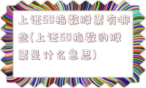 上证50指数股票有哪些(上证50指数的股票是什么意思)