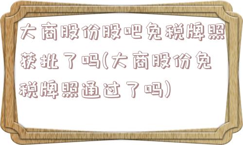 大商股份股吧免税牌照获批了吗(大商股份免税牌照通过了吗)