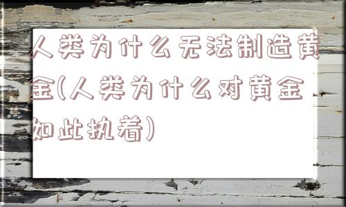 人类为什么无法制造黄金(人类为什么对黄金如此执着)