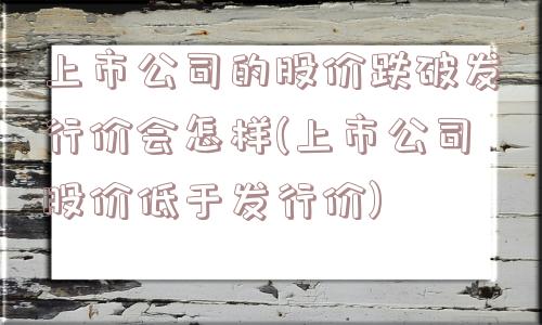 上市公司的股价跌破发行价会怎样(上市公司股价低于发行价)