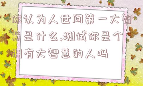 你认为人世间第一大智慧是什么,测试你是个拥有大智慧的人吗