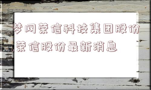 梦网荣信科技集团股份,荣信股份最新消息