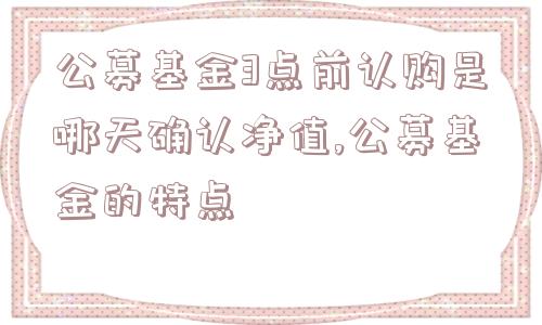 公募基金3点前认购是哪天确认净值,公募基金的特点