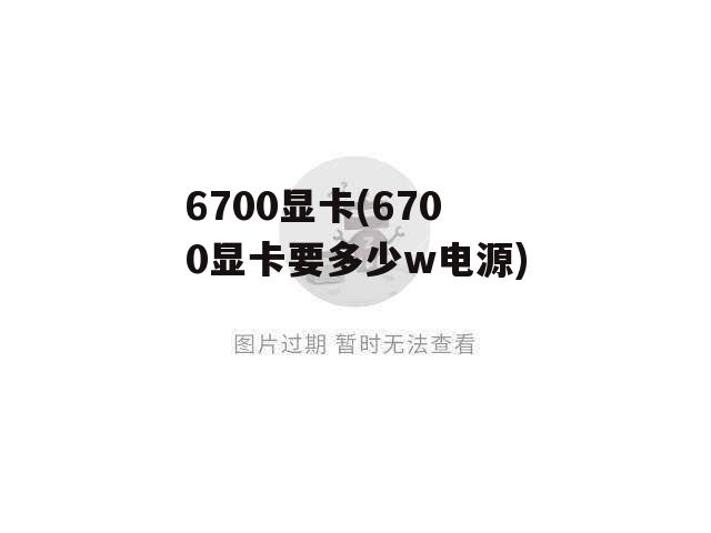 6700显卡(6700显卡要多少w电源)