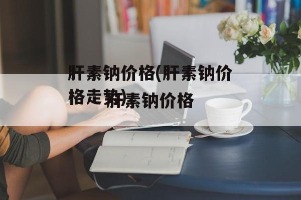 肝素钠价格(肝素钠价格走势)