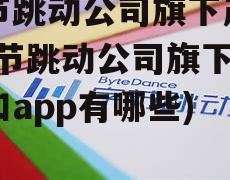 字节跳动公司旗下产品(字节跳动公司旗下产品和app有哪些)