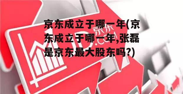 京东成立于哪一年(京东成立于哪一年,张磊是京东最大股东吗?)