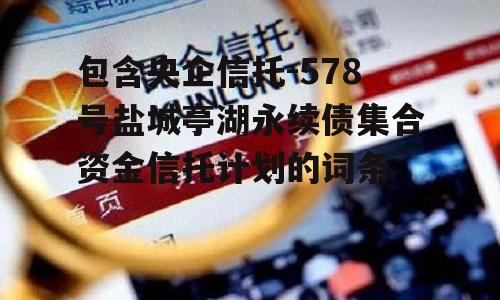 包含央企信托-578号盐城亭湖永续债集合资金信托计划的词条