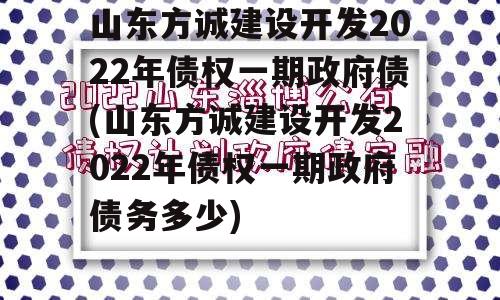 山东方诚建设开发2022年债权一期政府债(山东方诚建设开发2022年债权一期政府债务多少)