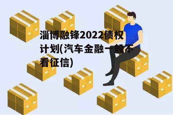 淄博融锋2022债权计划(汽车金融一般不看征信)