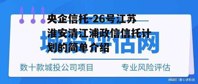 央企信托-26号江苏淮安清江浦政信信托计划的简单介绍